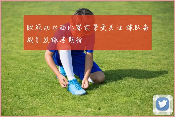 欧冠切尔西比赛前景受关注 球队备战引发球迷期待