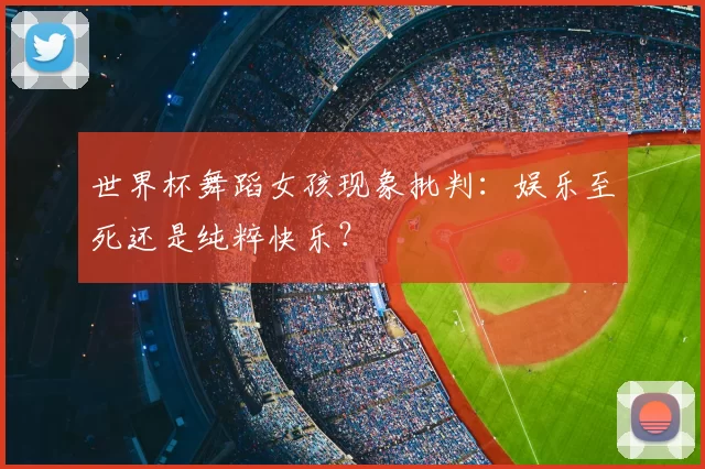 世界杯舞蹈女孩现象批判：娱乐至死还是纯粹快乐？
