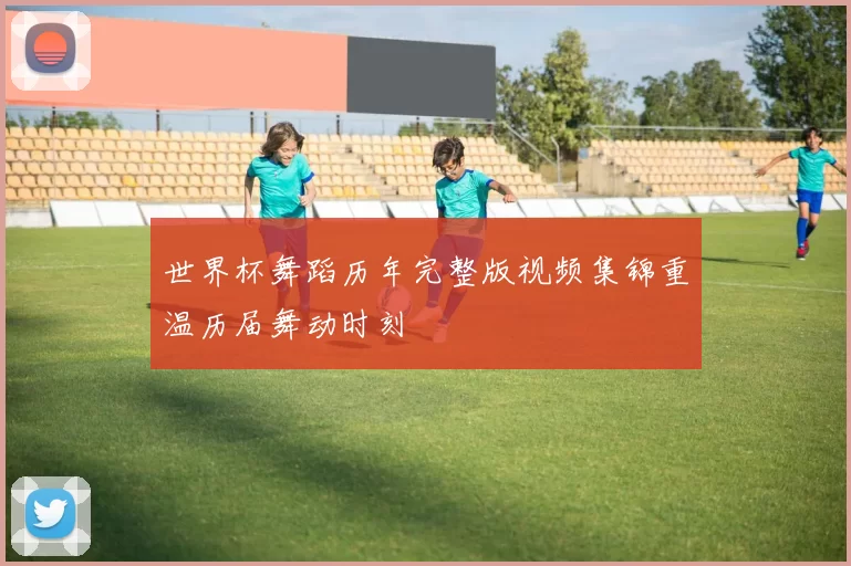 世界杯舞蹈历年完整版视频集锦重温历届舞动时刻