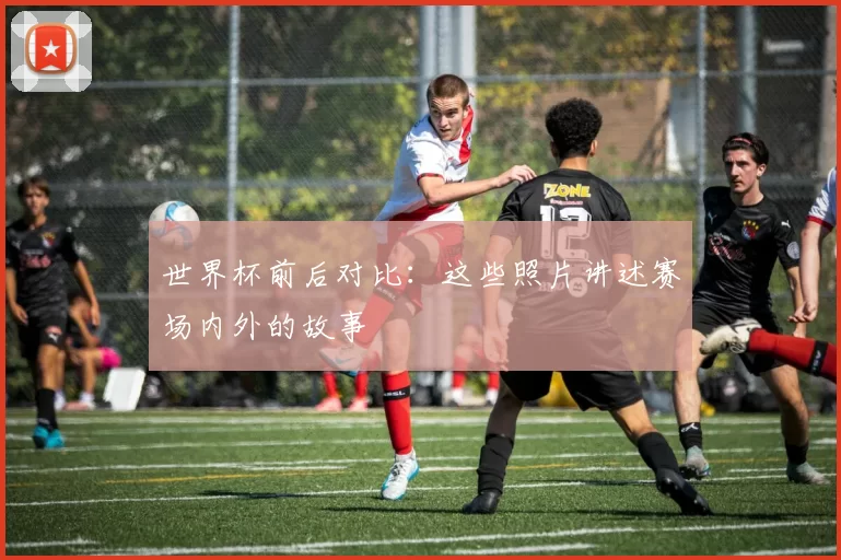 世界杯前后对比：这些照片讲述赛场内外的故事