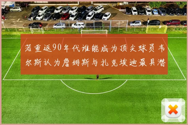 若重返90年代谁能成为顶尖球员韦尔斯认为詹姆斯与扎克埃迪最具潜力