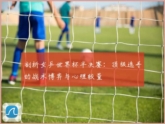 剖析女乒世界杯半决赛：顶级选手的战术博弈与心理较量