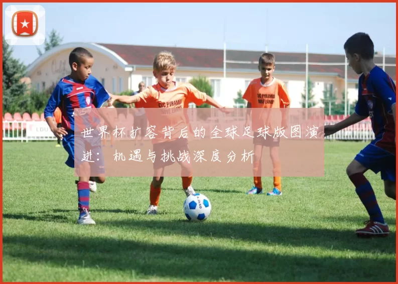 世界杯扩容背后的全球足球版图演进:机遇与挑战深度分析