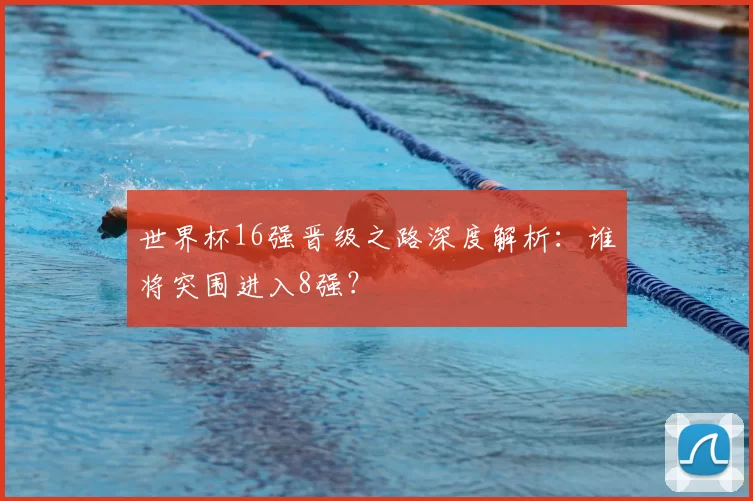 世界杯16强晋级之路深度解析：谁将突围进入8强？