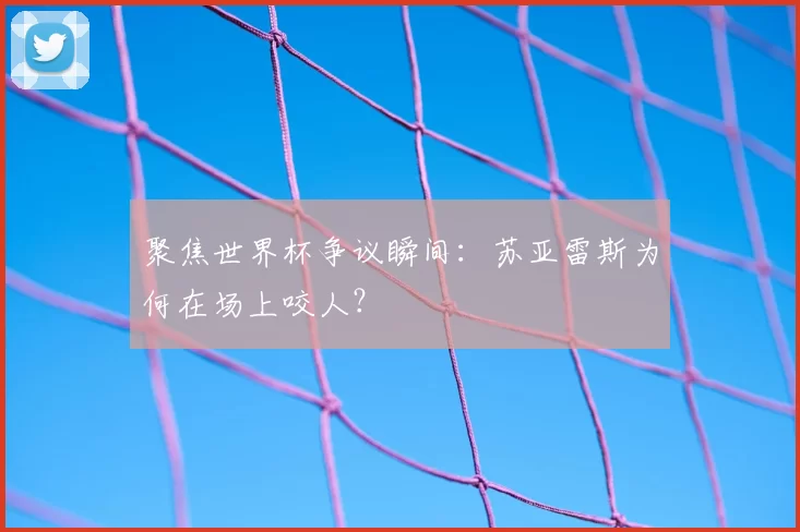 聚焦世界杯争议瞬间：苏亚雷斯为何在场上咬人？