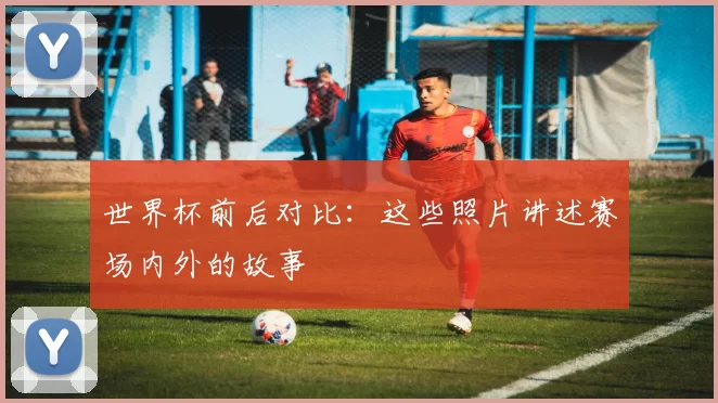 世界杯前后对比：这些照片讲述赛场内外的故事