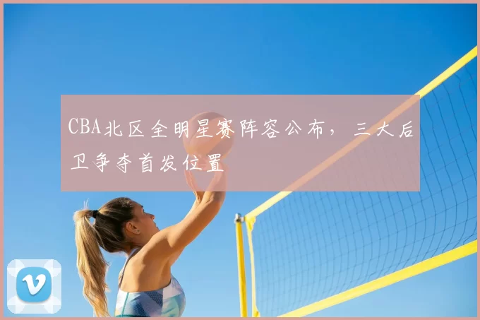 CBA北区全明星赛阵容公布，三大后卫争夺首发位置