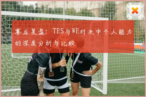 赛后复盘：TES与WE对决中个人能力的深度分析与比较
