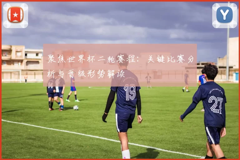 聚焦世界杯二轮赛程:关键比赛分析与晋级形势解读