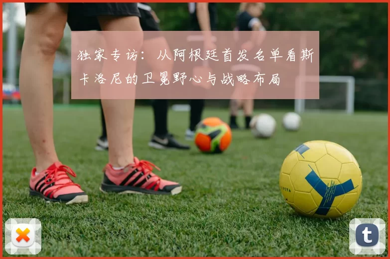 独家专访：从阿根廷首发名单看斯卡洛尼的卫冕野心与战略布局