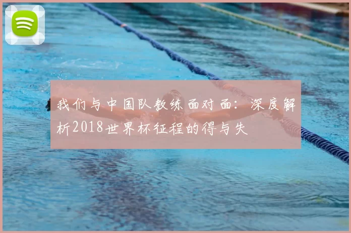 我们与中国队教练面对面：深度解析2018世界杯征程的得与失