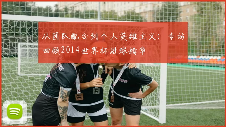从团队配合到个人英雄主义：专访回顾2014世界杯进球精华