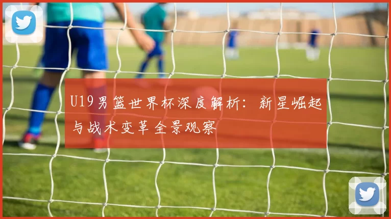 U19男篮世界杯深度解析：新星崛起与战术变革全景观察