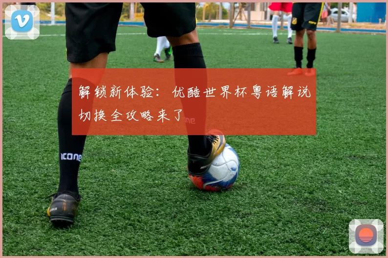 解锁新体验:优酷世界杯粤语解说切换全攻略来了