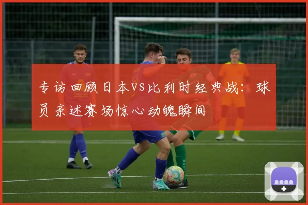 专访回顾日本vs比利时经典战:球员亲述赛场惊心动魄瞬间