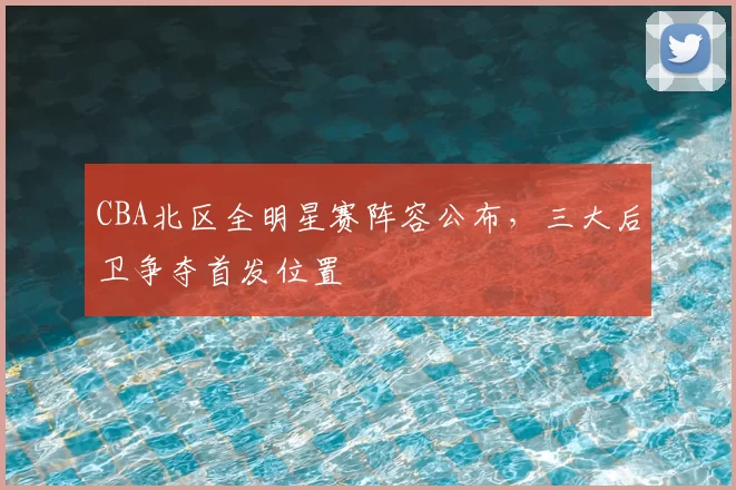 CBA北区全明星赛阵容公布，三大后卫争夺首发位置