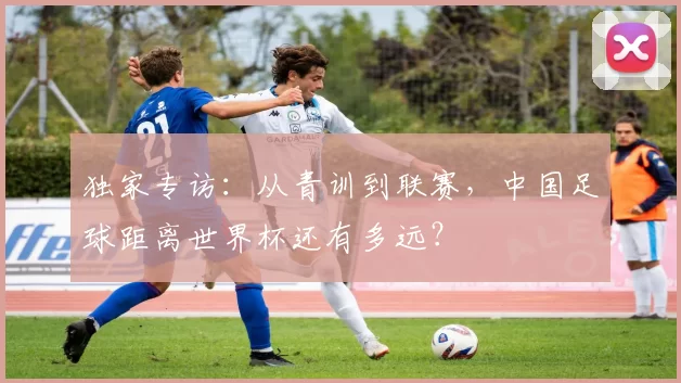 独家专访：从青训到联赛，中国足球距离世界杯还有多远？