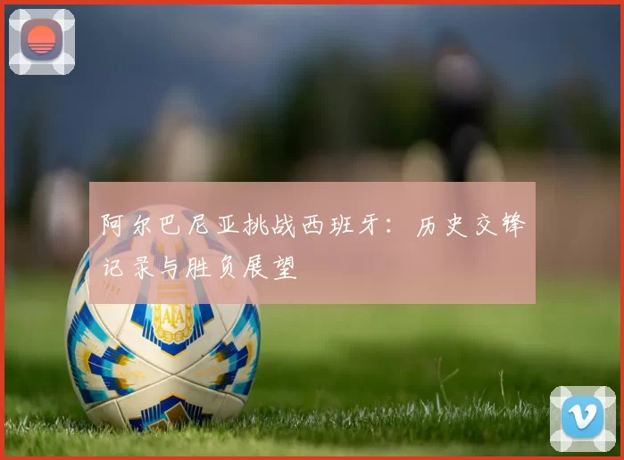 阿尔巴尼亚挑战西班牙：历史交锋记录与胜负展望