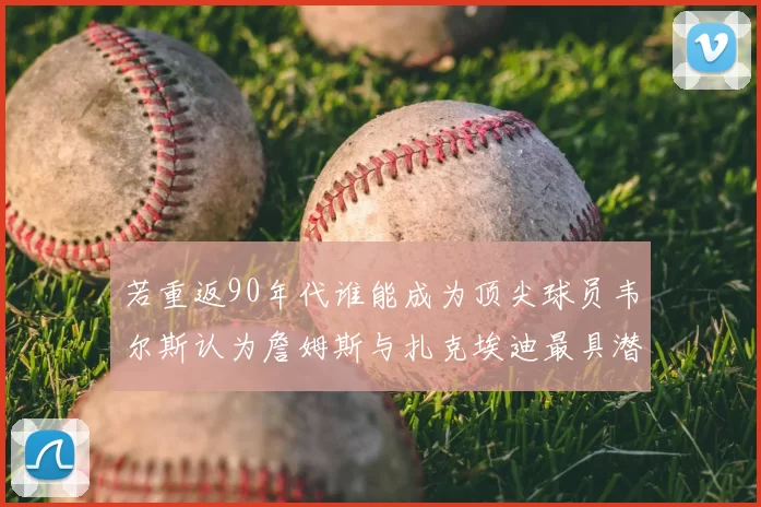 若重返90年代谁能成为顶尖球员韦尔斯认为詹姆斯与扎克埃迪最具潜力