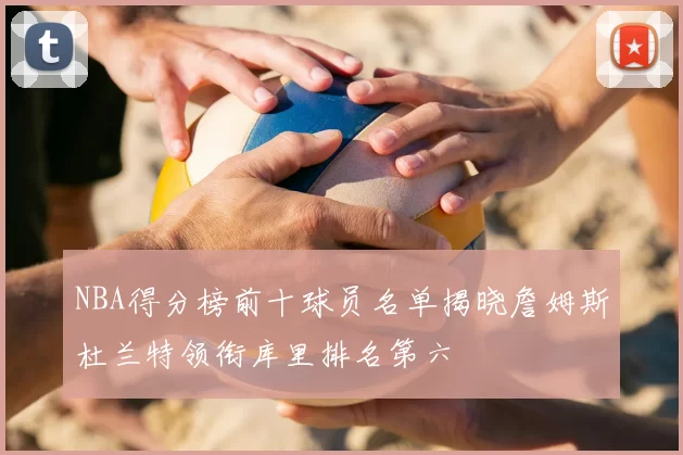 NBA得分榜前十球员名单揭晓詹姆斯杜兰特领衔库里排名第六