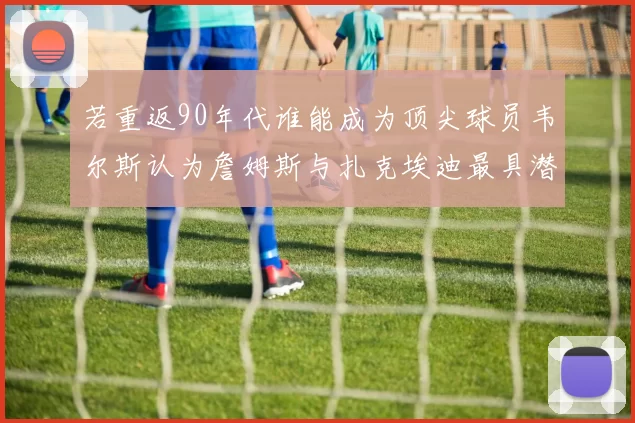 若重返90年代谁能成为顶尖球员韦尔斯认为詹姆斯与扎克埃迪最具潜力