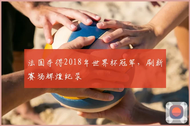 法国夺得2018年世界杯冠军,刷新赛场辉煌纪录