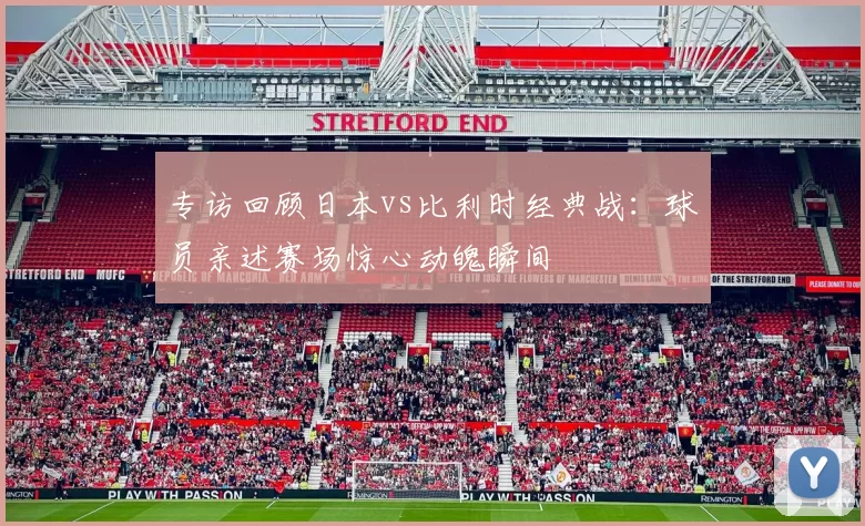 专访回顾日本vs比利时经典战：球员亲述赛场惊心动魄瞬间