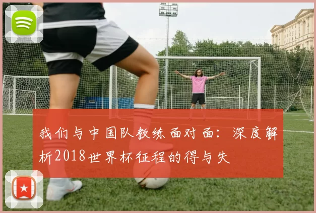 我们与中国队教练面对面:深度解析2018世界杯征程的得与失