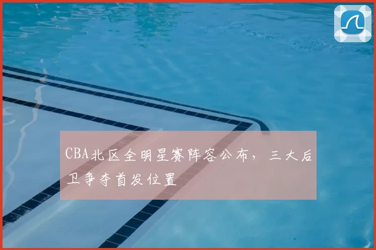 CBA北区全明星赛阵容公布，三大后卫争夺首发位置