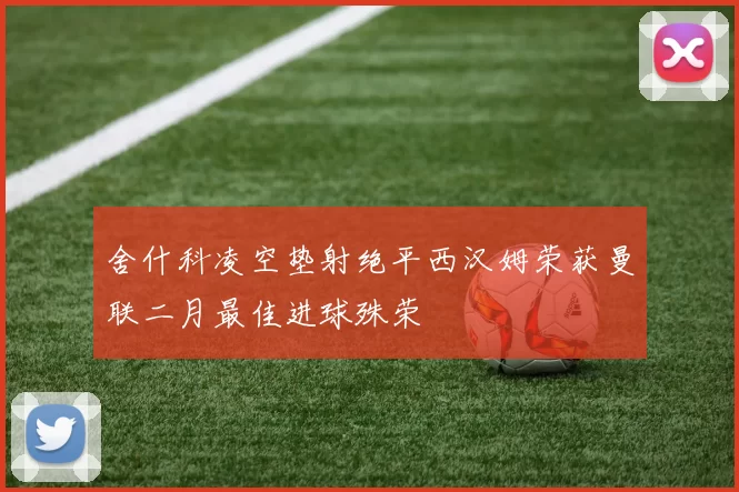 舍什科凌空垫射绝平西汉姆荣获曼联二月最佳进球殊荣