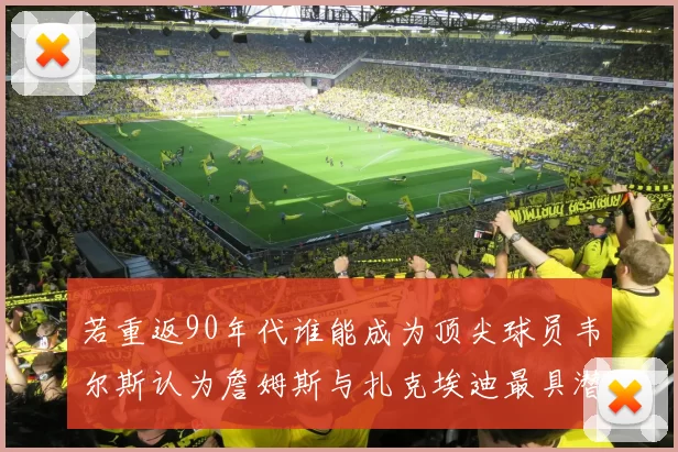 若重返90年代谁能成为顶尖球员韦尔斯认为詹姆斯与扎克埃迪最具潜力