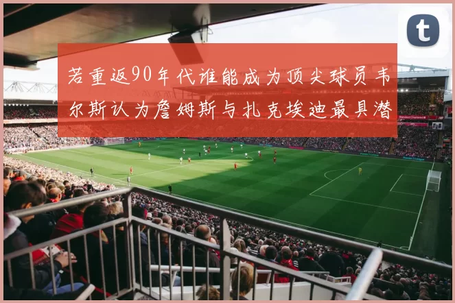 若重返90年代谁能成为顶尖球员韦尔斯认为詹姆斯与扎克埃迪最具潜力