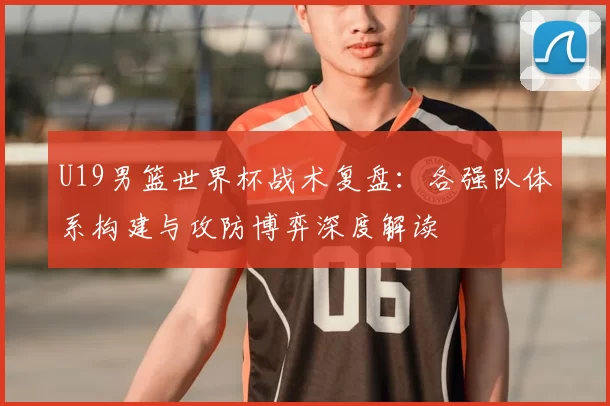 U19男篮世界杯战术复盘：各强队体系构建与攻防博弈深度解读