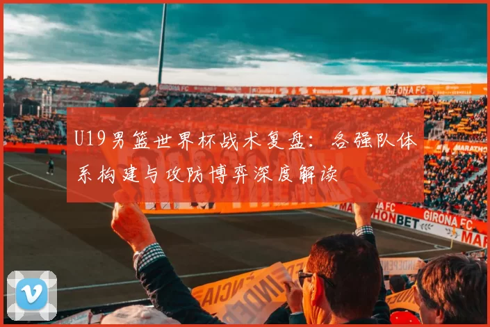 U19男篮世界杯战术复盘:各强队体系构建与攻防博弈深度解读