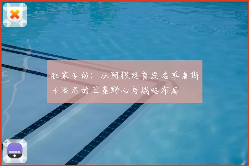 独家专访：从阿根廷首发名单看斯卡洛尼的卫冕野心与战略布局