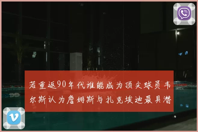 若重返90年代谁能成为顶尖球员韦尔斯认为詹姆斯与扎克埃迪最具潜力