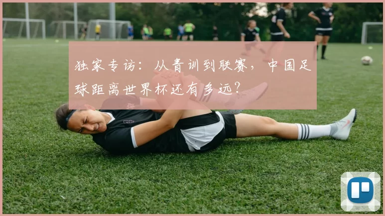 独家专访：从青训到联赛，中国足球距离世界杯还有多远？