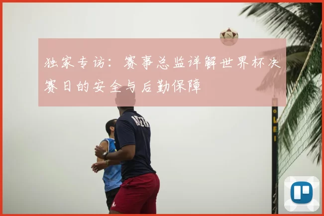独家专访:赛事总监详解世界杯决赛日的安全与后勤保障