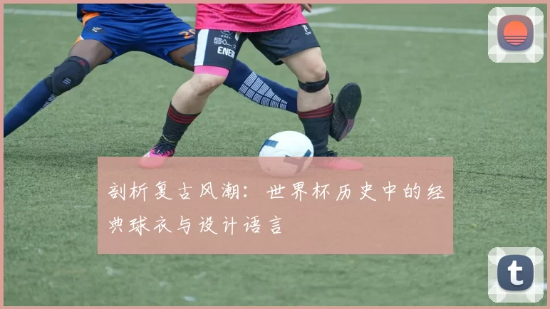剖析复古风潮：世界杯历史中的经典球衣与设计语言