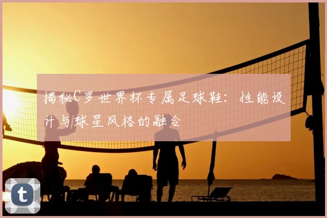 揭秘C罗世界杯专属足球鞋：性能设计与球星风格的融合