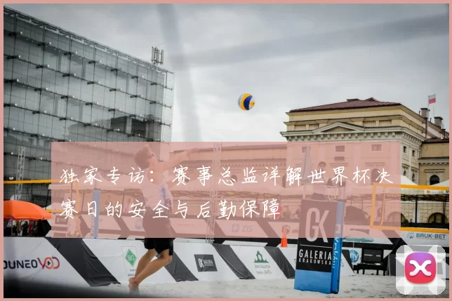 独家专访：赛事总监详解世界杯决赛日的安全与后勤保障