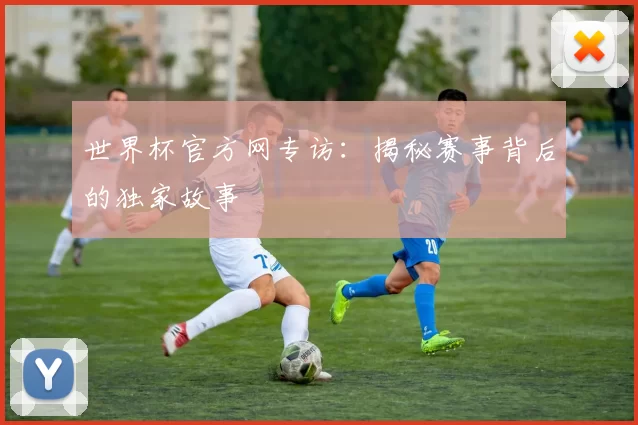 世界杯官方网专访:揭秘赛事背后的独家故事