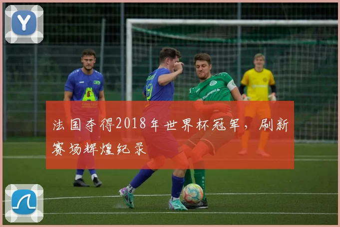 法国夺得2018年世界杯冠军,刷新赛场辉煌纪录