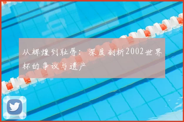 从辉煌到耻辱:深度剖析2002世界杯的争议与遗产